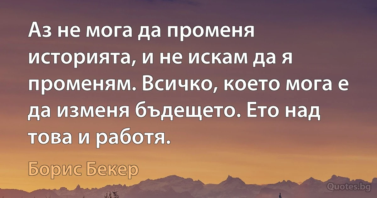 Аз не мога да променя историята, и не искам да я променям. Всичко, което мога е да изменя бъдещето. Ето над това и работя. (Борис Бекер)