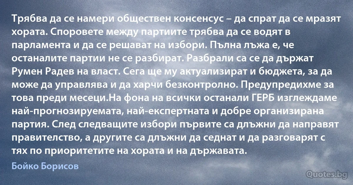 Трябва да се намери обществен консенсус – да спрат да се мразят хората. Споровете между партиите трябва да се водят в парламента и да се решават на избори. Пълна лъжа е, че останалите партии не се разбират. Разбрали са се да държат Румен Радев на власт. Сега ще му актуализират и бюджета, за да може да управлява и да харчи безконтролно. Предупредихме за това преди месеци.На фона на всички останали ГЕРБ изглеждаме най-прогнозируемата, най-експертната и добре организирана партия. След следващите избори първите са длъжни да направят правителство, а другите са длъжни да седнат и да разговарят с тях по приоритетите на хората и на държавата. (Бойко Борисов)