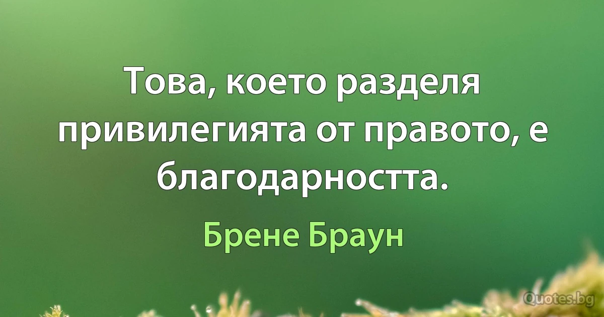 Това, което разделя привилегията от правото, е благодарността. (Брене Браун)