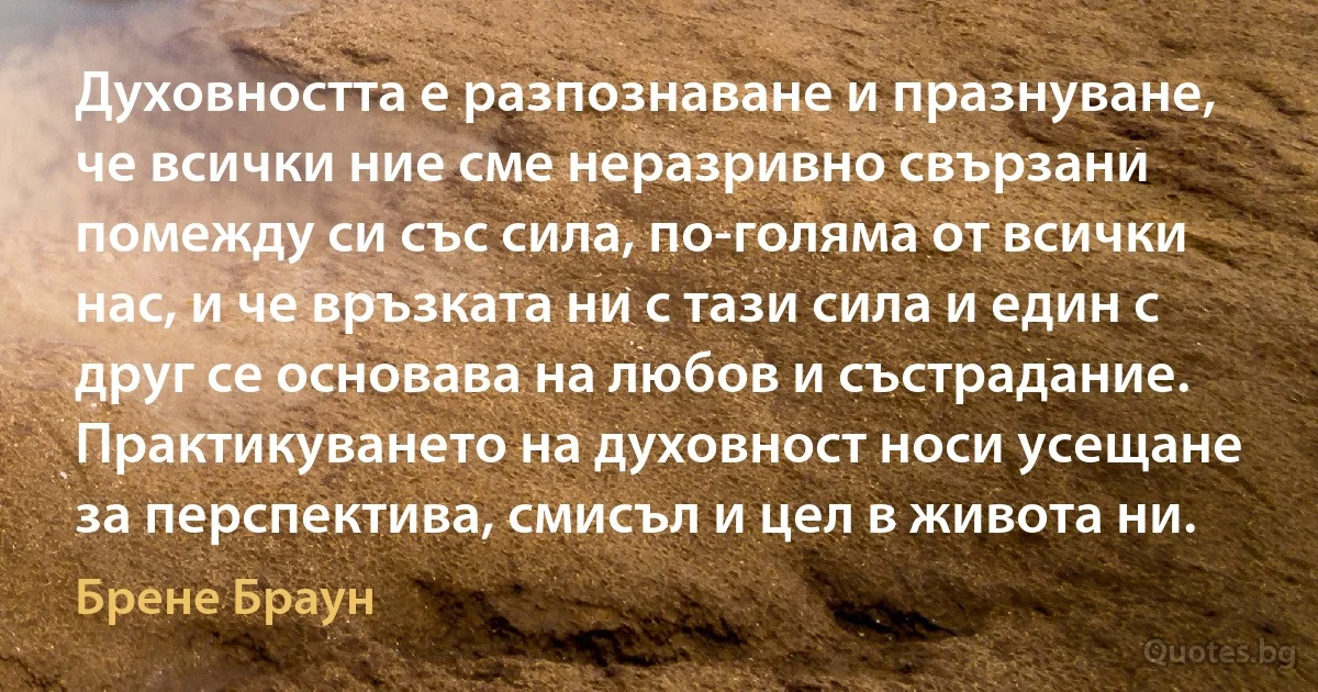 Духовността е разпознаване и празнуване, че всички ние сме неразривно свързани помежду си със сила, по-голяма от всички нас, и че връзката ни с тази сила и един с друг се основава на любов и състрадание. Практикуването на духовност носи усещане за перспектива, смисъл и цел в живота ни. (Брене Браун)