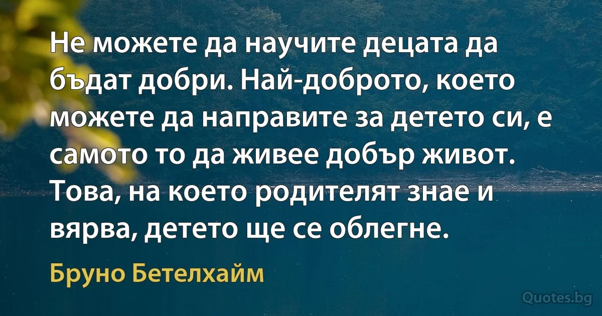 Не можете да научите децата да бъдат добри. Най-доброто, което можете да направите за детето си, е самото то да живее добър живот. Това, на което родителят знае и вярва, детето ще се облегне. (Бруно Бетелхайм)