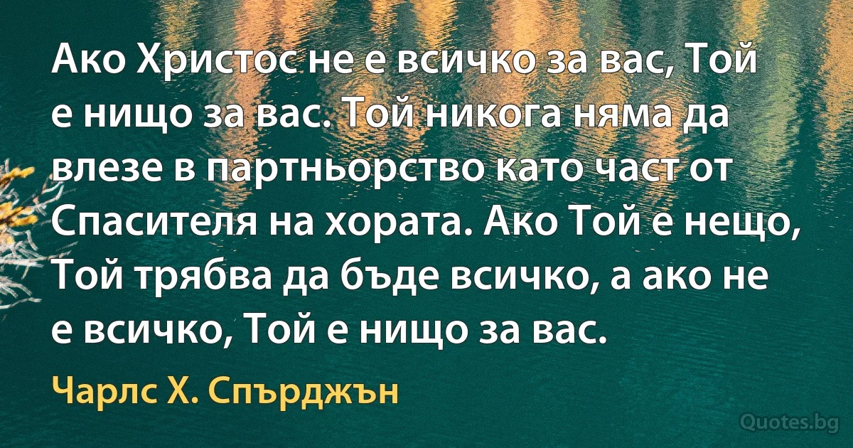 Ако Христос не е всичко за вас, Той е нищо за вас. Той никога няма да влезе в партньорство като част от Спасителя на хората. Ако Той е нещо, Той трябва да бъде всичко, а ако не е всичко, Той е нищо за вас. (Чарлс Х. Спърджън)