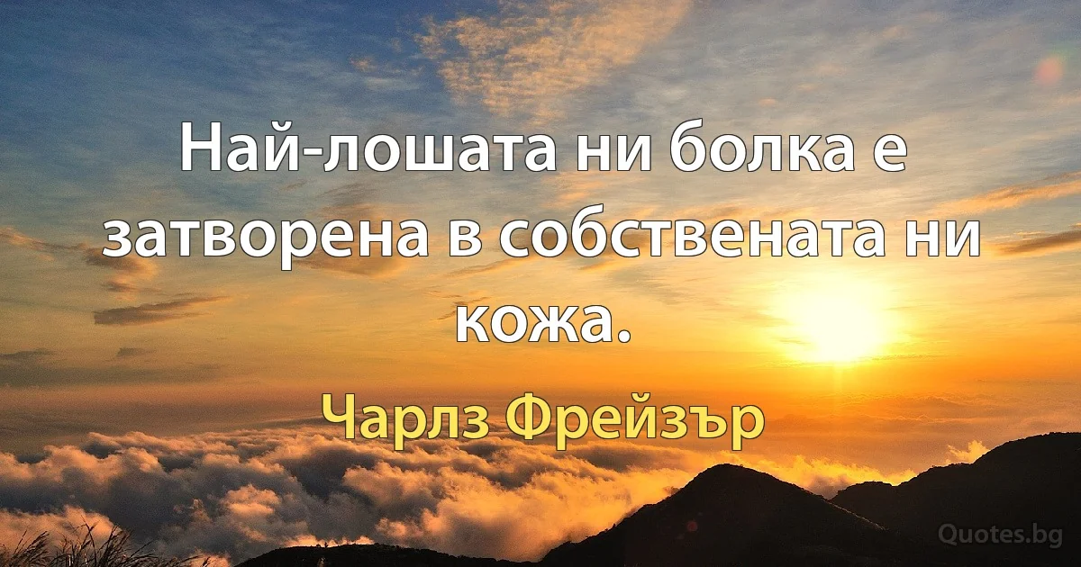 Най-лошата ни болка е затворена в собствената ни кожа. (Чарлз Фрейзър)