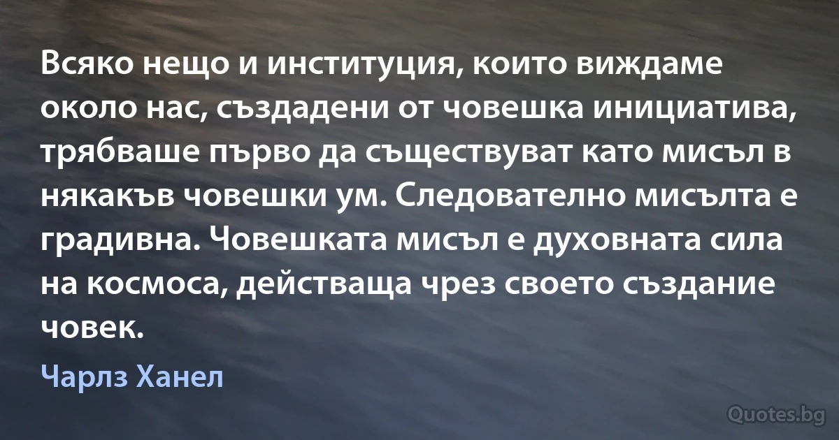 Всяко нещо и институция, които виждаме около нас, създадени от човешка инициатива, трябваше първо да съществуват като мисъл в някакъв човешки ум. Следователно мисълта е градивна. Човешката мисъл е духовната сила на космоса, действаща чрез своето създание човек. (Чарлз Ханел)