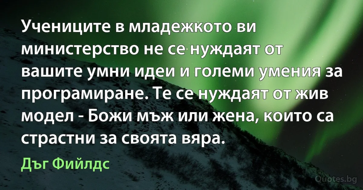 Учениците в младежкото ви министерство не се нуждаят от вашите умни идеи и големи умения за програмиране. Те се нуждаят от жив модел - Божи мъж или жена, които са страстни за своята вяра. (Дъг Фийлдс)