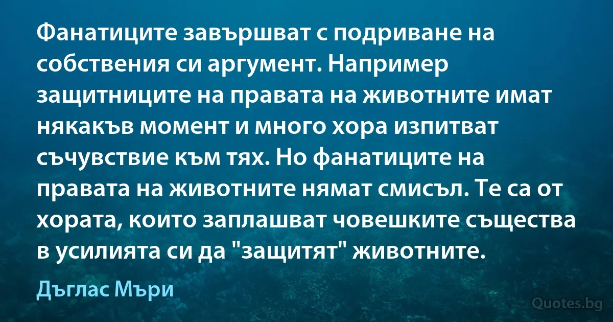 Фанатиците завършват с подриване на собствения си аргумент. Например защитниците на правата на животните имат някакъв момент и много хора изпитват съчувствие към тях. Но фанатиците на правата на животните нямат смисъл. Те са от хората, които заплашват човешките същества в усилията си да "защитят" животните. (Дъглас Мъри)