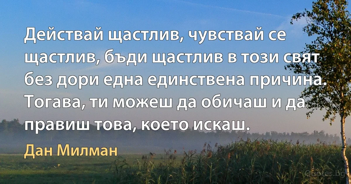 Действай щастлив, чувствай се щастлив, бъди щастлив в този свят без дори една единствена причина. Тогава, ти можеш да обичаш и да правиш това, което искаш. (Дан Милман)