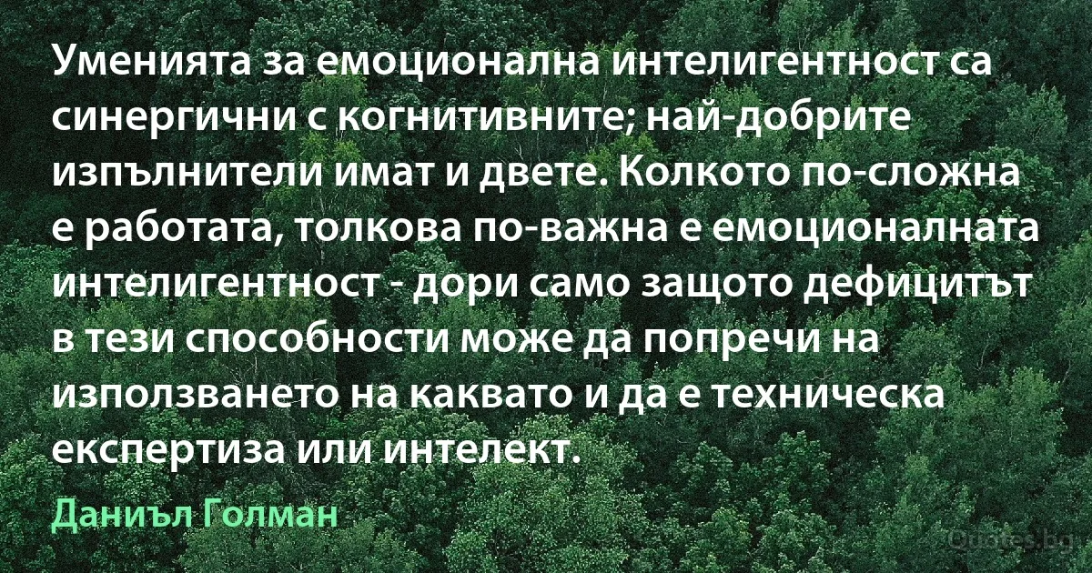 Уменията за емоционална интелигентност са синергични с когнитивните; най-добрите изпълнители имат и двете. Колкото по-сложна е работата, толкова по-важна е емоционалната интелигентност - дори само защото дефицитът в тези способности може да попречи на използването на каквато и да е техническа експертиза или интелект. (Даниъл Голман)