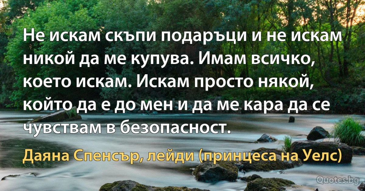 Не искам скъпи подаръци и не искам никой да ме купува. Имам всичко, което искам. Искам просто някой, който да е до мен и да ме кара да се чувствам в безопасност. (Даяна Спенсър, лейди (принцеса на Уелс))