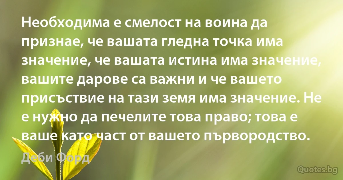 Необходима е смелост на воина да признае, че вашата гледна точка има значение, че вашата истина има значение, вашите дарове са важни и че вашето присъствие на тази земя има значение. Не е нужно да печелите това право; това е ваше като част от вашето първородство. (Деби Форд)