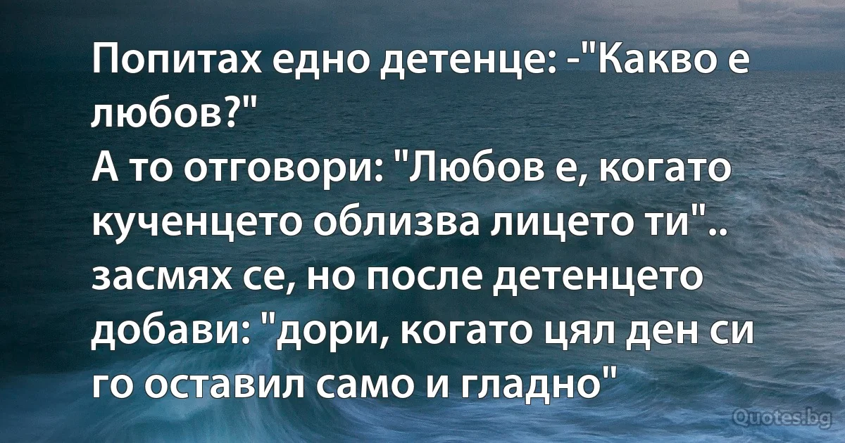Попитах едно детенце: -"Какво е любов?"
A то отговори: "Любов е, когато кученцето облизва лицето ти".. засмях се, но после детенцето добави: "дори, когато цял ден си го оставил само и гладно" (INZ BG)