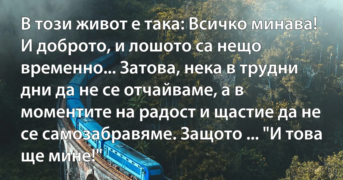 В този живот е така: Всичко минава! И доброто, и лошото са нещо временно... Затова, нека в трудни дни да не се отчайваме, а в моментите на радост и щастие да не се самозабравяме. Защото ... "И това ще мине!" (INZ BG)