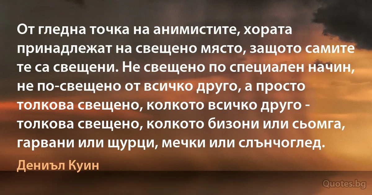 От гледна точка на анимистите, хората принадлежат на свещено място, защото самите те са свещени. Не свещено по специален начин, не по-свещено от всичко друго, а просто толкова свещено, колкото всичко друго - толкова свещено, колкото бизони или сьомга, гарвани или щурци, мечки или слънчоглед. (Дениъл Куин)