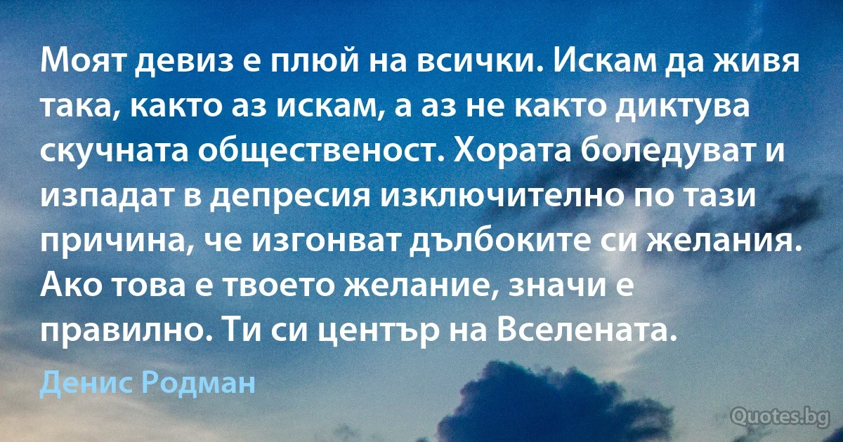 Моят девиз е плюй на всички. Искам да живя така, както аз искам, а аз не както диктува скучната общественост. Хората боледуват и изпадат в депресия изключително по тази причина, че изгонват дълбоките си желания. Ако това е твоето желание, значи е правилно. Ти си център на Вселената. (Денис Родман)