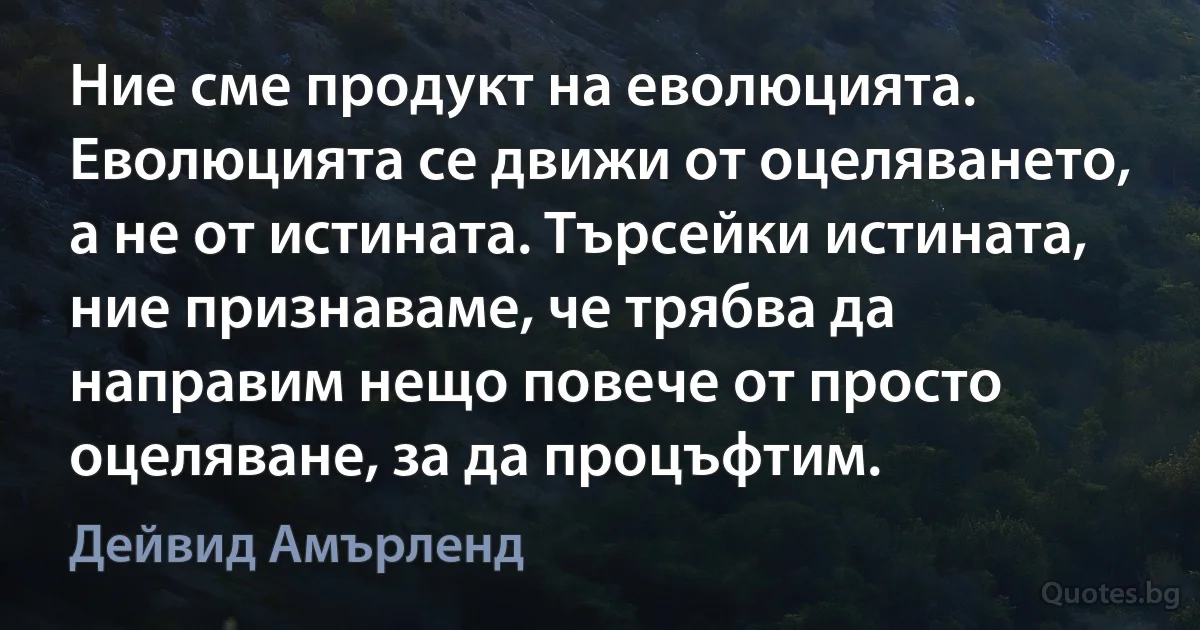 Ние сме продукт на еволюцията. Еволюцията се движи от оцеляването, а не от истината. Търсейки истината, ние признаваме, че трябва да направим нещо повече от просто оцеляване, за да процъфтим. (Дейвид Амърленд)