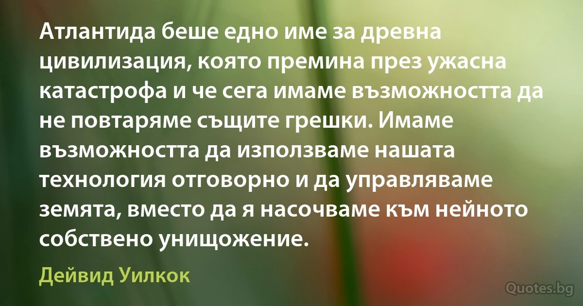 Атлантида беше едно име за древна цивилизация, която премина през ужасна катастрофа и че сега имаме възможността да не повтаряме същите грешки. Имаме възможността да използваме нашата технология отговорно и да управляваме земята, вместо да я насочваме към нейното собствено унищожение. (Дейвид Уилкок)