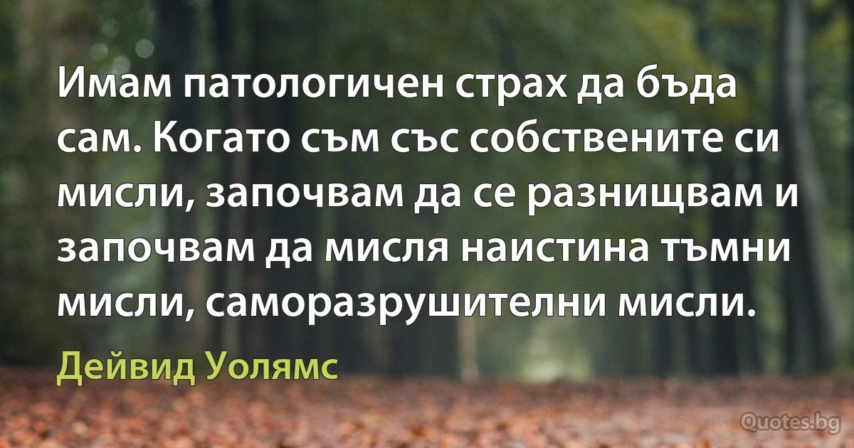 Имам патологичен страх да бъда сам. Когато съм със собствените си мисли, започвам да се разнищвам и започвам да мисля наистина тъмни мисли, саморазрушителни мисли. (Дейвид Уолямс)