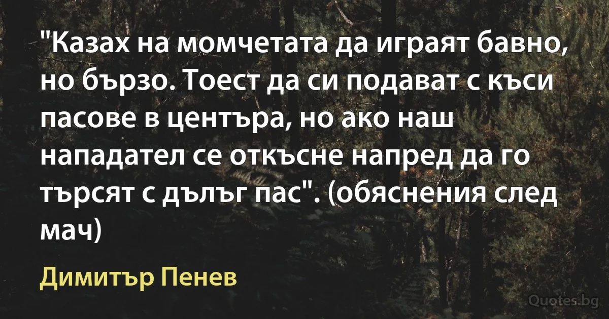 "Казах на момчетата да играят бавно, но бързо. Тоест да си подават с къси пасове в центъра, но ако наш нападател се откъсне напред да го търсят с дълъг пас". (обяснения след мач) (Димитър Пенев)