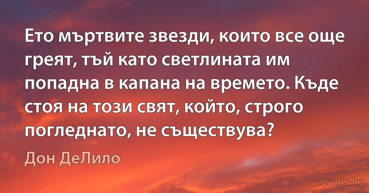 Ето мъртвите звезди, които все още греят, тъй като светлината им попадна в капана на времето. Къде стоя на този свят, който, строго погледнато, не съществува? (Дон ДеЛило)