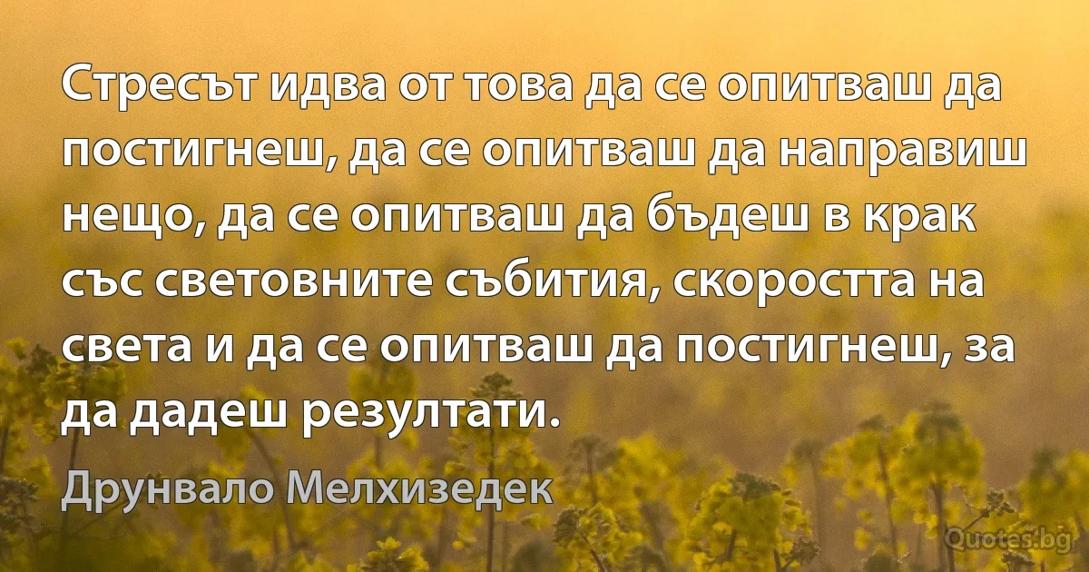 Стресът идва от това да се опитваш да постигнеш, да се опитваш да направиш нещо, да се опитваш да бъдеш в крак със световните събития, скоростта на света и да се опитваш да постигнеш, за да дадеш резултати. (Друнвало Мелхизедек)