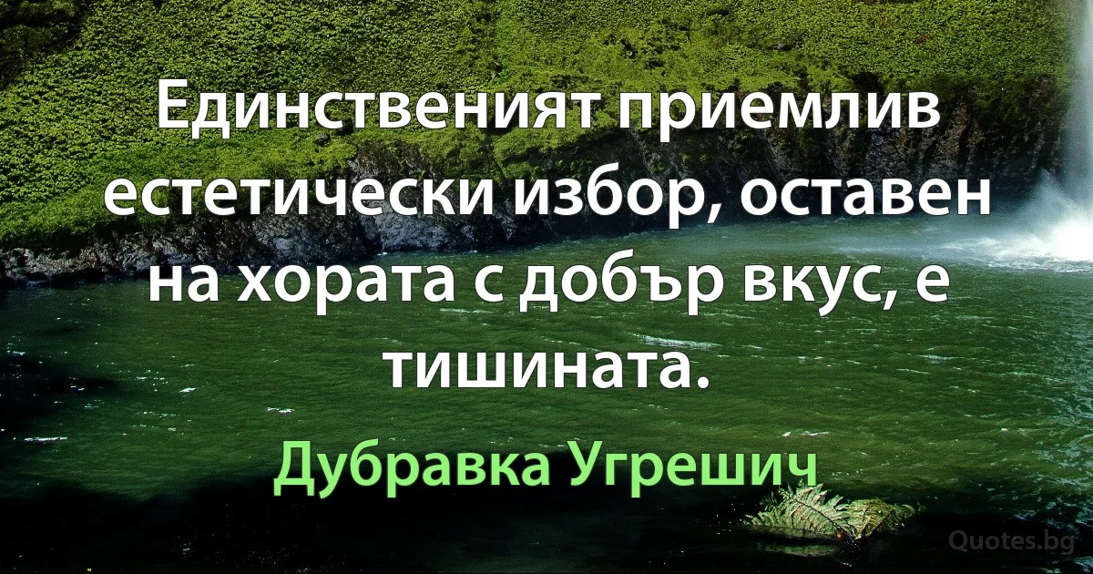 Единственият приемлив естетически избор, оставен на хората с добър вкус, е тишината. (Дубравка Угрешич)