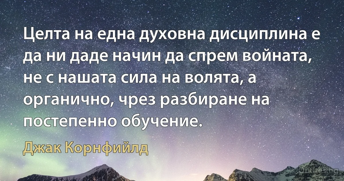 Целта на една духовна дисциплина е да ни даде начин да спрем войната, не с нашата сила на волята, а органично, чрез разбиране на постепенно обучение. (Джак Корнфийлд)