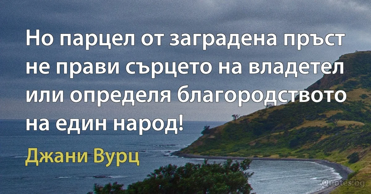 Но парцел от заградена пръст не прави сърцето на владетел или определя благородството на един народ! (Джани Вурц)