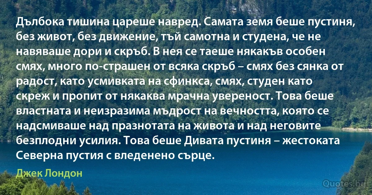 Дълбока тишина цареше навред. Самата земя беше пустиня, без живот, без движение, тъй самотна и студена, че не навяваше дори и скръб. В нея се таеше някакъв особен смях, много по-страшен от всяка скръб – смях без сянка от радост, като усмивката на сфинкса, смях, студен като скреж и пропит от някаква мрачна увереност. Това беше властната и неизразима мъдрост на вечността, която се надсмиваше над празнотата на живота и над неговите безплодни усилия. Това беше Дивата пустиня – жестоката Северна пустия с вледенено сърце. (Джек Лондон)