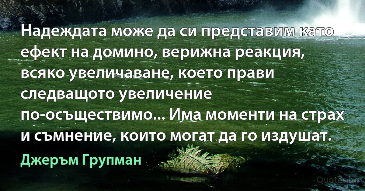 Надеждата може да си представим като ефект на домино, верижна реакция, всяко увеличаване, което прави следващото увеличение по-осъществимо... Има моменти на страх и съмнение, които могат да го издушат. (Джеръм Групман)