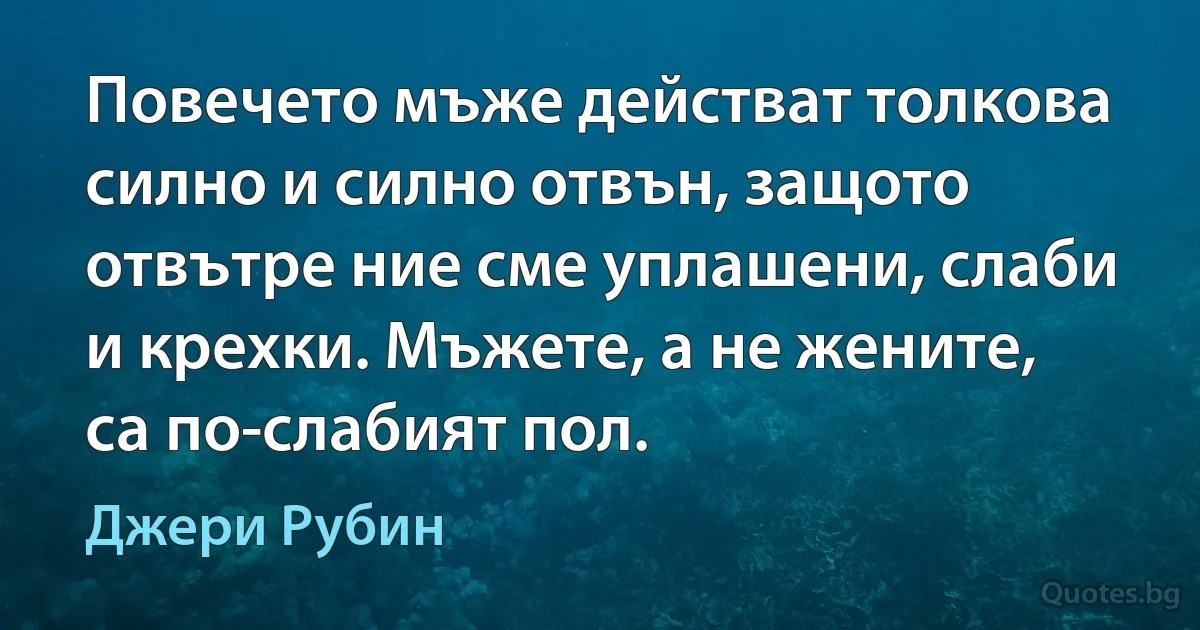 Повечето мъже действат толкова силно и силно отвън, защото отвътре ние сме уплашени, слаби и крехки. Мъжете, а не жените, са по-слабият пол. (Джери Рубин)