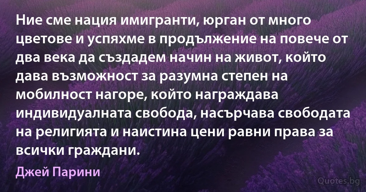 Ние сме нация имигранти, юрган от много цветове и успяхме в продължение на повече от два века да създадем начин на живот, който дава възможност за разумна степен на мобилност нагоре, който награждава индивидуалната свобода, насърчава свободата на религията и наистина цени равни права за всички граждани. (Джей Парини)