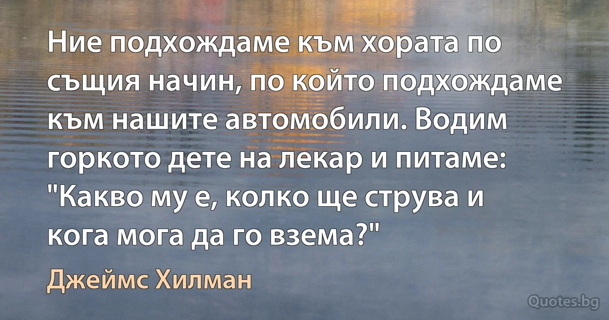 Ние подхождаме към хората по същия начин, по който подхождаме към нашите автомобили. Водим горкото дете на лекар и питаме: "Какво му е, колко ще струва и кога мога да го взема?" (Джеймс Хилман)