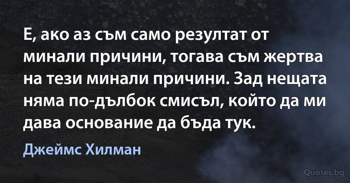 Е, ако аз съм само резултат от минали причини, тогава съм жертва на тези минали причини. Зад нещата няма по-дълбок смисъл, който да ми дава основание да бъда тук. (Джеймс Хилман)