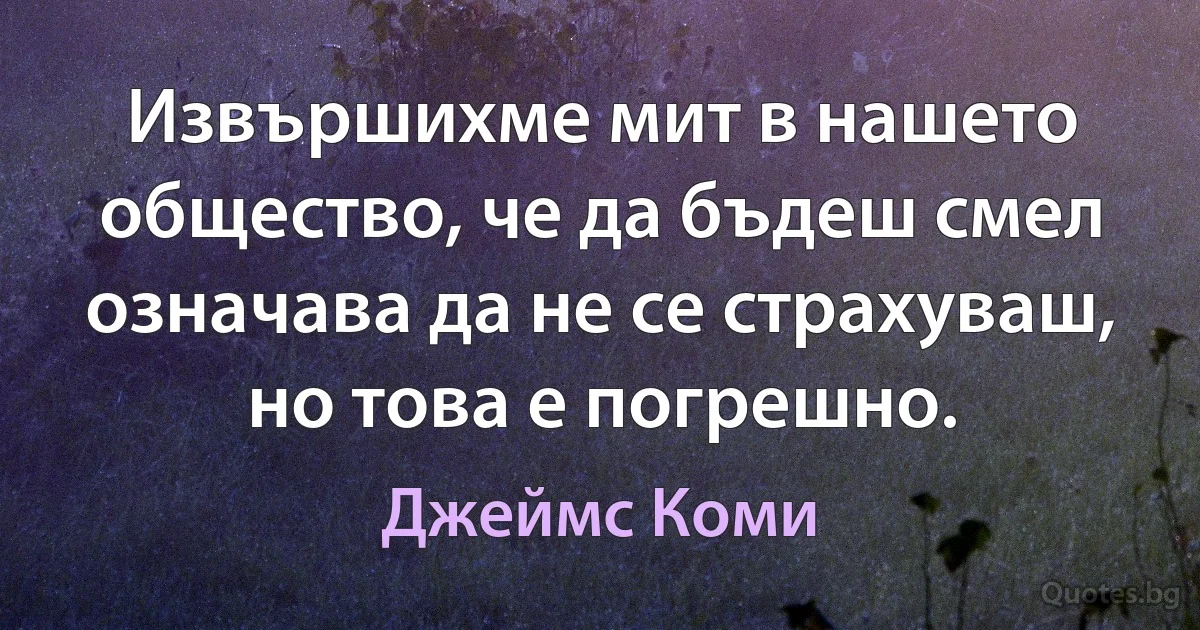 Извършихме мит в нашето общество, че да бъдеш смел означава да не се страхуваш, но това е погрешно. (Джеймс Коми)