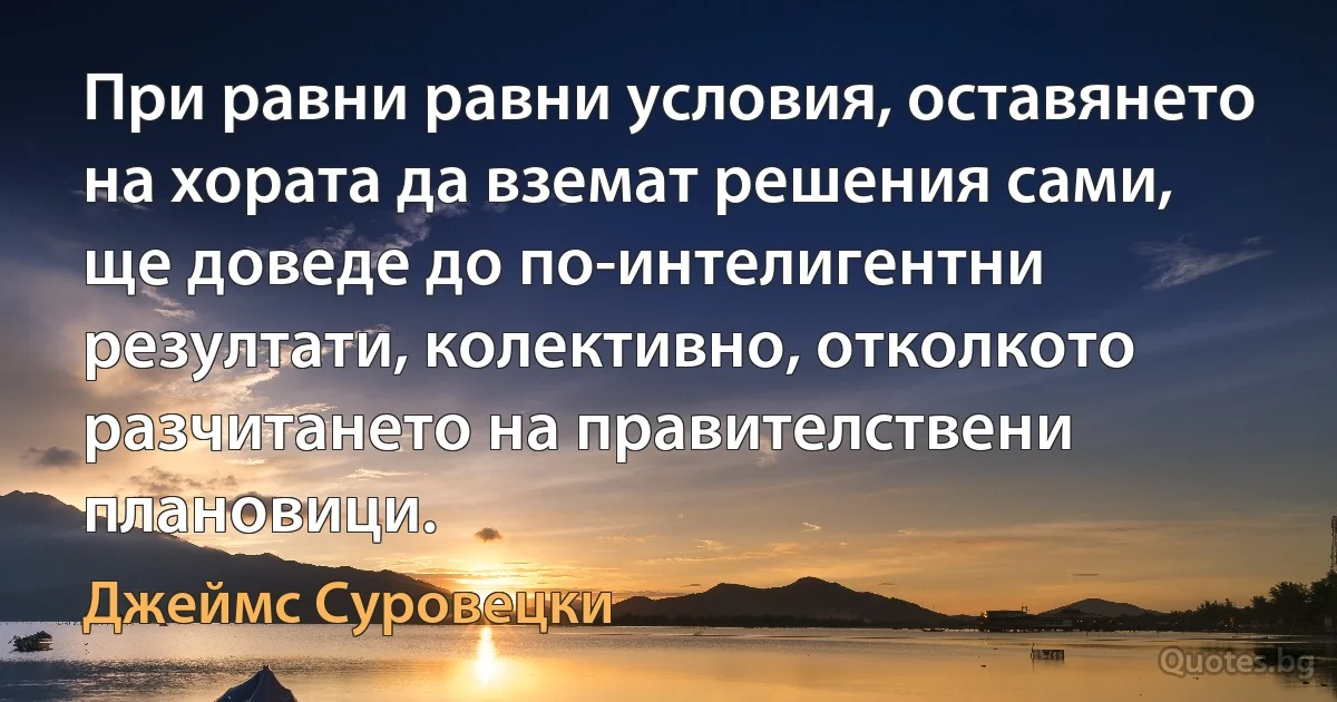 При равни равни условия, оставянето на хората да вземат решения сами, ще доведе до по-интелигентни резултати, колективно, отколкото разчитането на правителствени плановици. (Джеймс Суровецки)