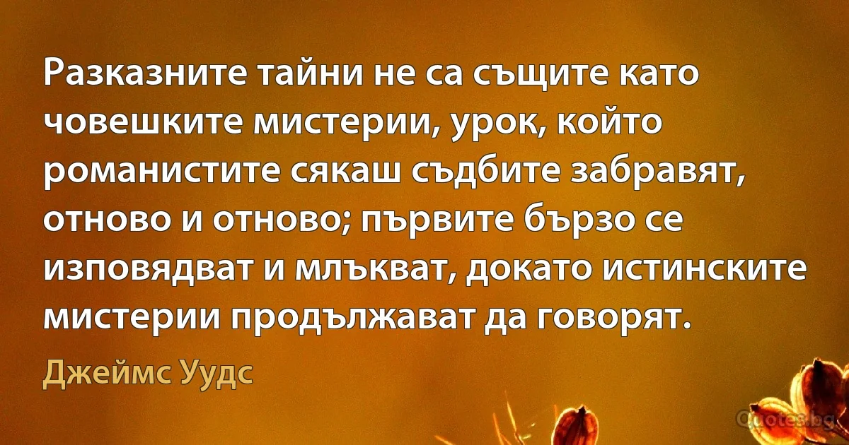 Разказните тайни не са същите като човешките мистерии, урок, който романистите сякаш съдбите забравят, отново и отново; първите бързо се изповядват и млъкват, докато истинските мистерии продължават да говорят. (Джеймс Уудс)