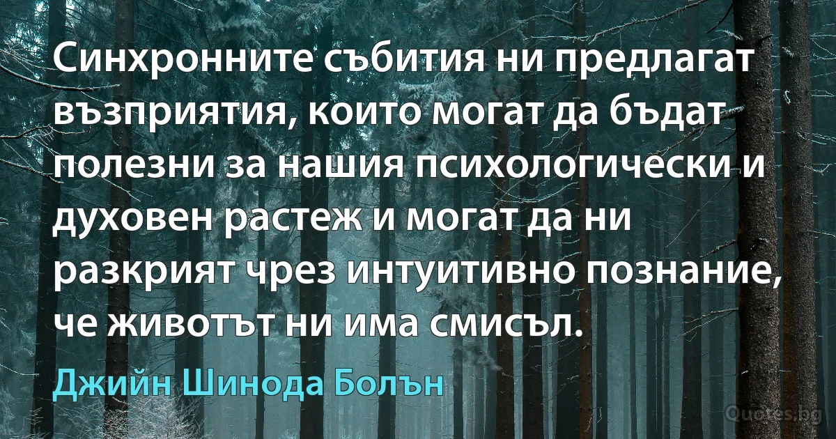 Синхронните събития ни предлагат възприятия, които могат да бъдат полезни за нашия психологически и духовен растеж и могат да ни разкрият чрез интуитивно познание, че животът ни има смисъл. (Джийн Шинода Болън)