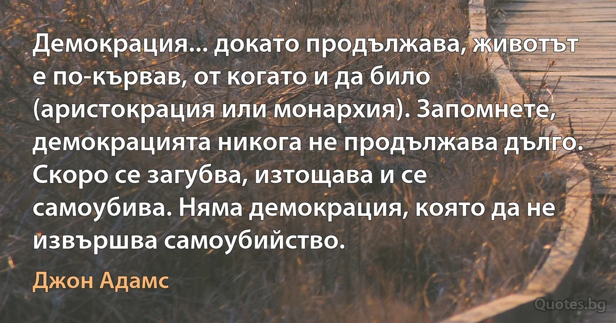 Демокрация... докато продължава, животът е по-кървав, от когато и да било (аристокрация или монархия). Запомнете, демокрацията никога не продължава дълго. Скоро се загубва, изтощава и се самоубива. Няма демокрация, която да не извършва самоубийство. (Джон Адамс)