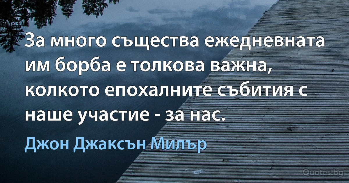 За много същества ежедневната им борба е толкова важна, колкото епохалните събития с наше участие - за нас. (Джон Джаксън Милър)