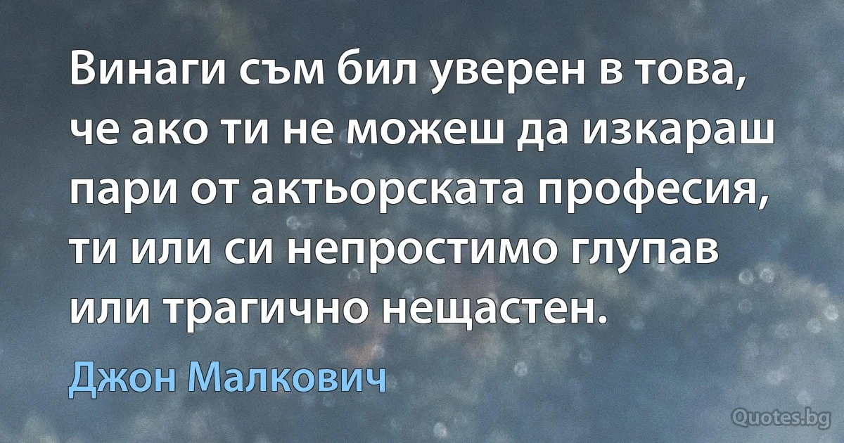 Винаги съм бил уверен в това, че ако ти не можеш да изкараш пари от актьорската професия, ти или си непростимо глупав или трагично нещастен. (Джон Малкович)