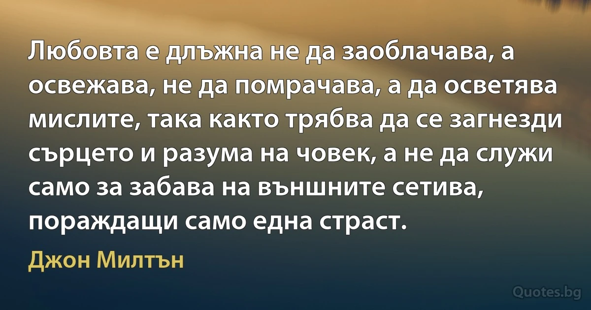 Любовта е длъжна не да заоблачава, а освежава, не да помрачава, а да осветява мислите, така както трябва да се загнезди сърцето и разума на човек, а не да служи само за забава на външните сетива, пораждащи само една страст. (Джон Милтън)