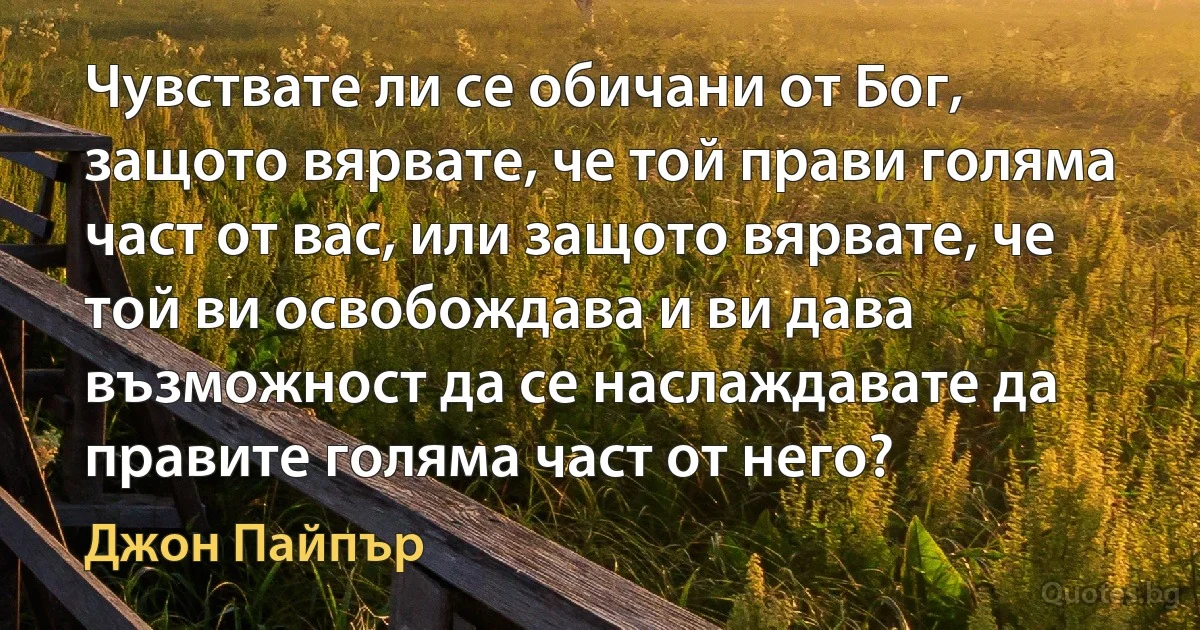 Чувствате ли се обичани от Бог, защото вярвате, че той прави голяма част от вас, или защото вярвате, че той ви освобождава и ви дава възможност да се наслаждавате да правите голяма част от него? (Джон Пайпър)