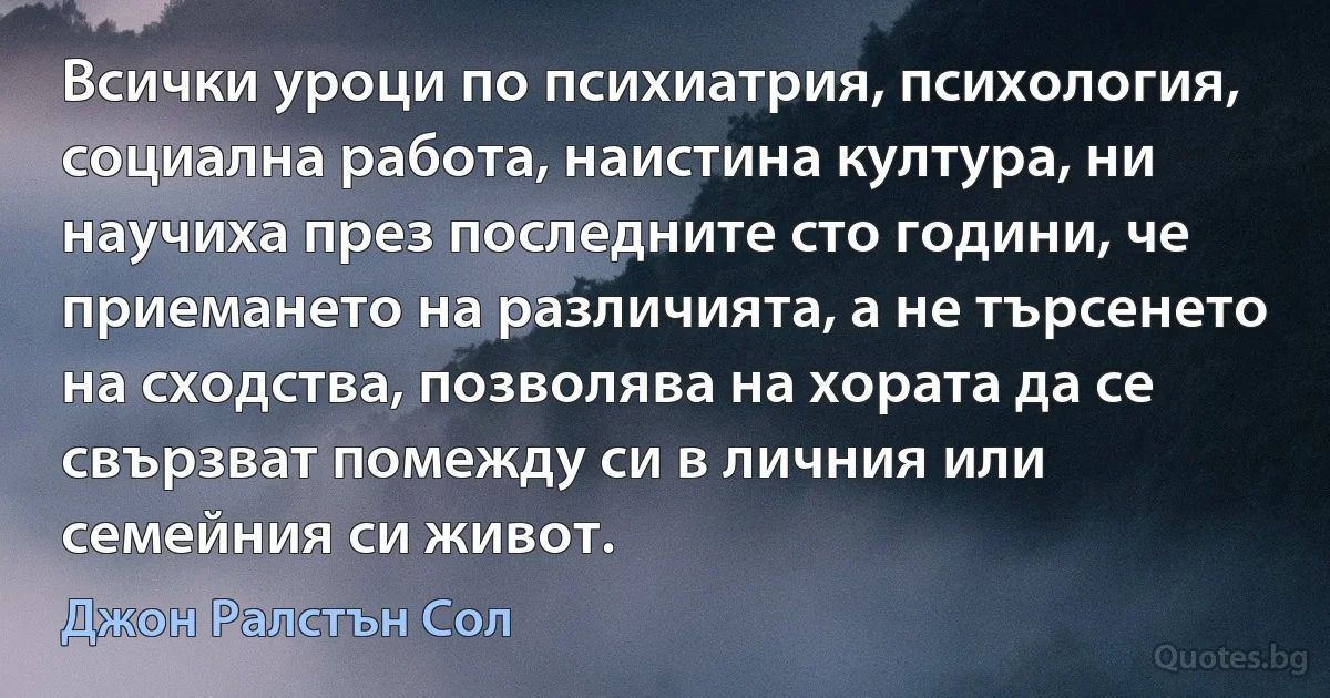 Всички уроци по психиатрия, психология, социална работа, наистина култура, ни научиха през последните сто години, че приемането на различията, а не търсенето на сходства, позволява на хората да се свързват помежду си в личния или семейния си живот. (Джон Ралстън Сол)