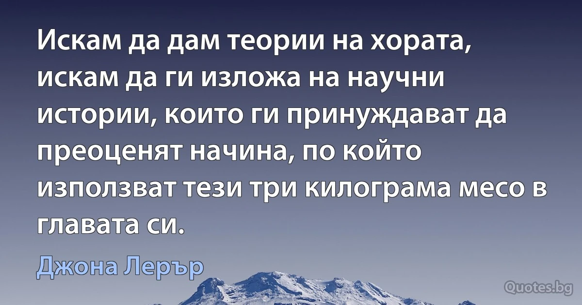 Искам да дам теории на хората, искам да ги изложа на научни истории, които ги принуждават да преоценят начина, по който използват тези три килограма месо в главата си. (Джона Лерър)