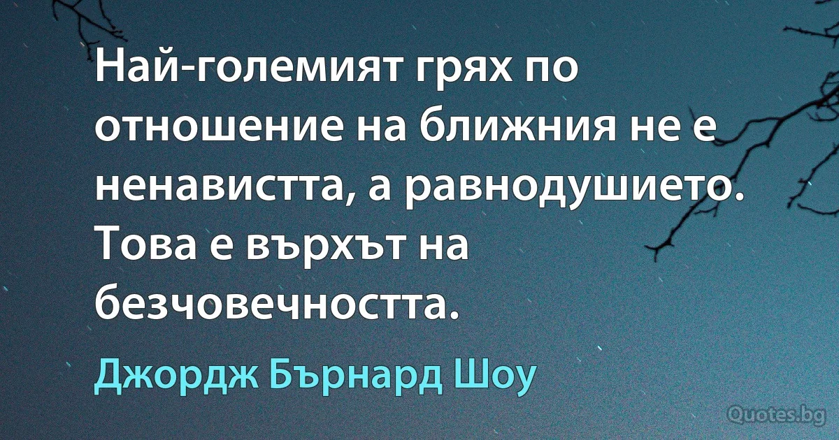 Най-големият грях по отношение на ближния не е ненавистта, а равнодушието. Това е върхът на безчовечността. (Джордж Бърнард Шоу)