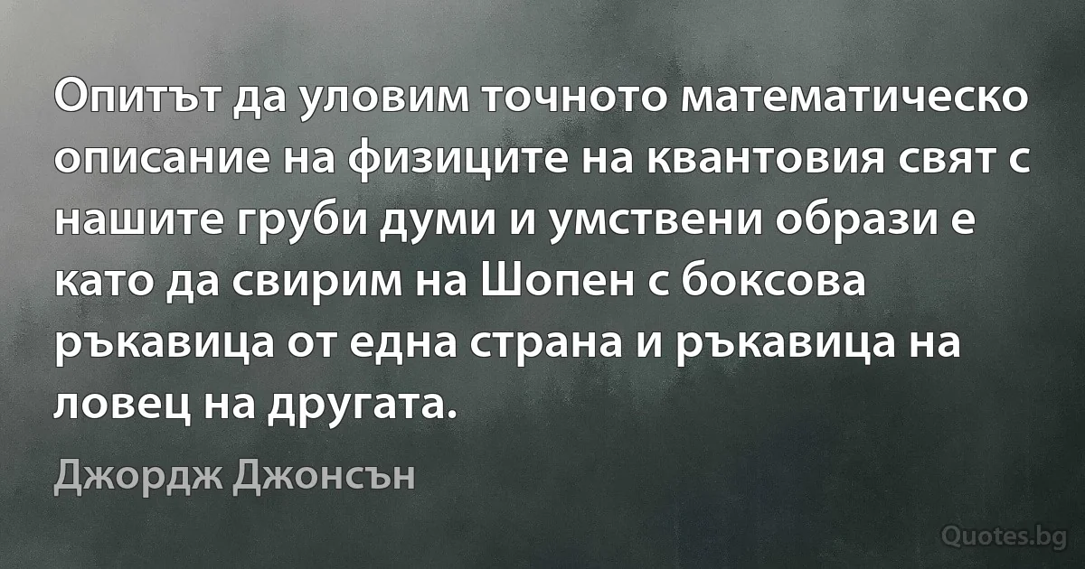 Опитът да уловим точното математическо описание на физиците на квантовия свят с нашите груби думи и умствени образи е като да свирим на Шопен с боксова ръкавица от една страна и ръкавица на ловец на другата. (Джордж Джонсън)