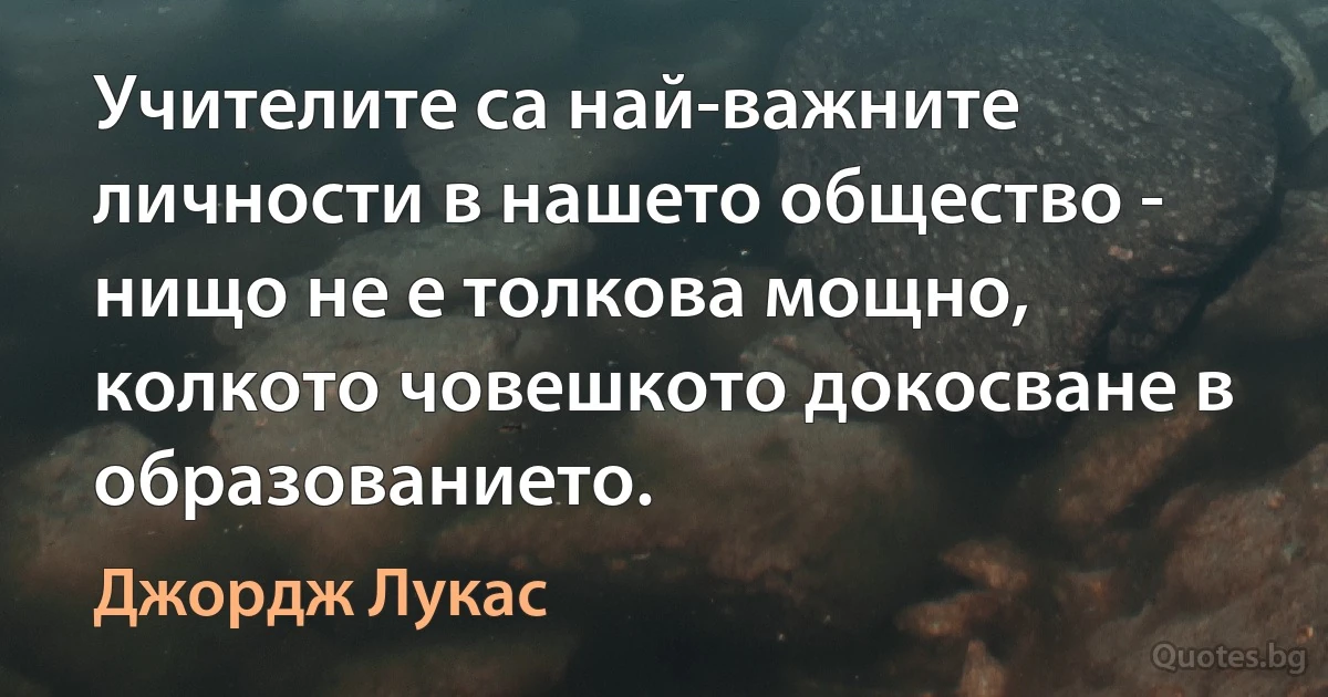 Учителите са най-важните личности в нашето общество - нищо не е толкова мощно, колкото човешкото докосване в образованието. (Джордж Лукас)