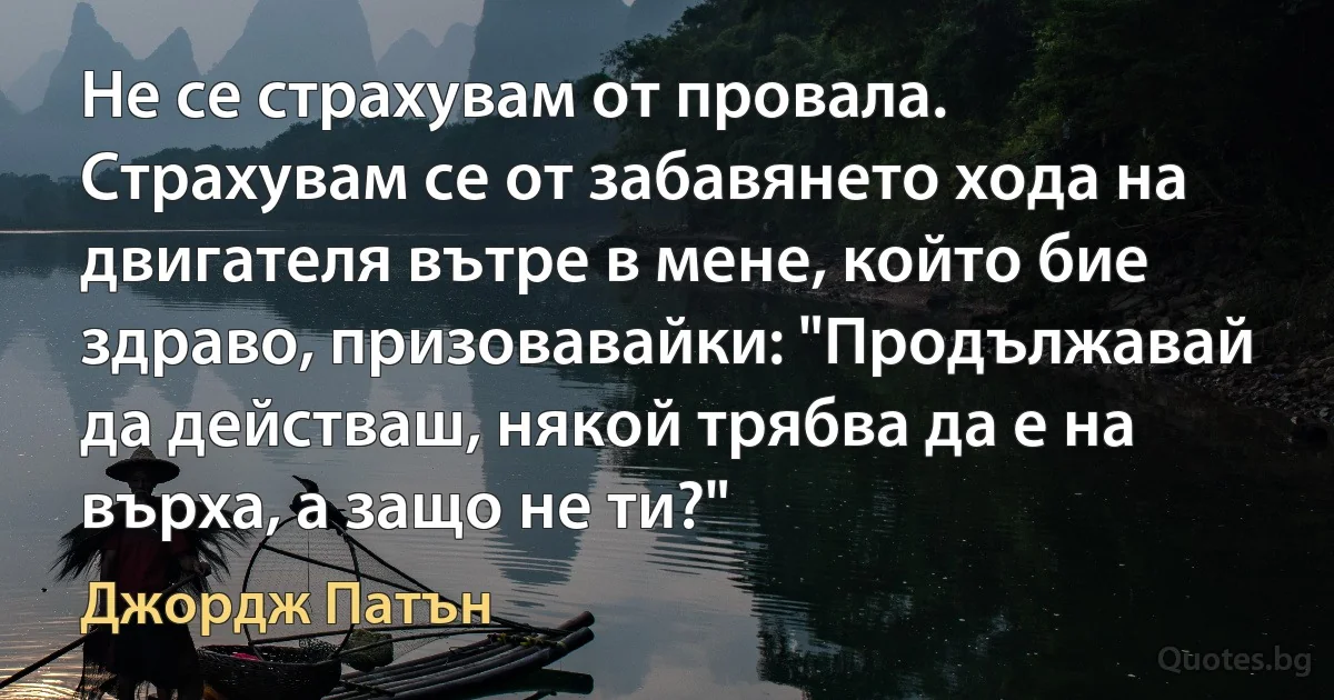 Не се страхувам от провала. Страхувам се от забавянето хода на двигателя вътре в мене, който бие здраво, призовавайки: "Продължавай да действаш, някой трябва да е на върха, а защо не ти?" (Джордж Патън)