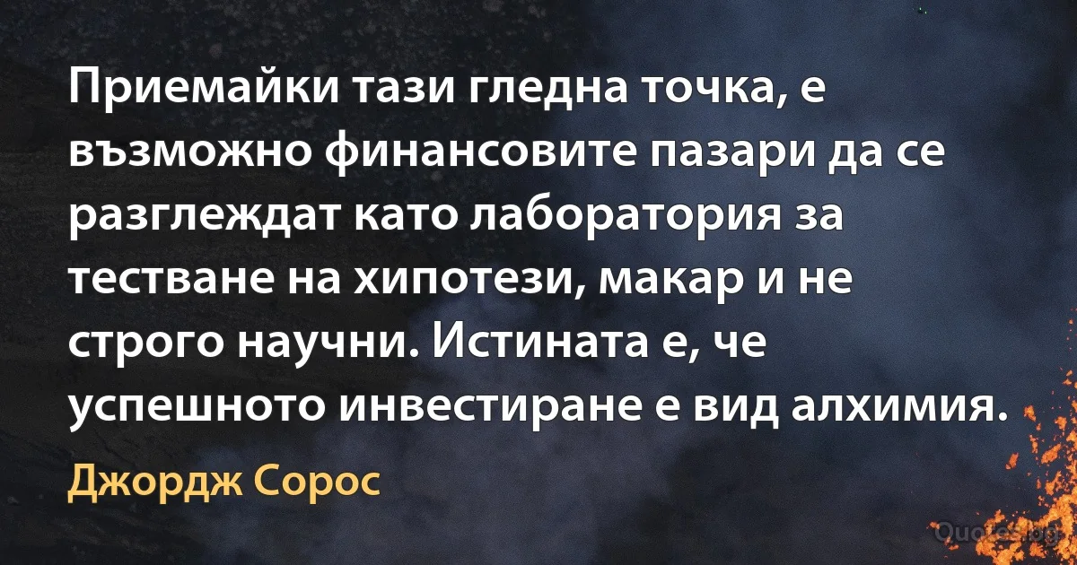 Приемайки тази гледна точка, е възможно финансовите пазари да се разглеждат като лаборатория за тестване на хипотези, макар и не строго научни. Истината е, че успешното инвестиране е вид алхимия. (Джордж Сорос)