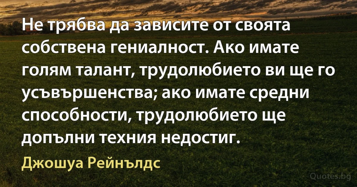 Не трябва да зависите от своята собствена гениалност. Ако имате голям талант, трудолюбието ви ще го усъвършенства; ако имате средни способности, трудолюбието ще допълни техния недостиг. (Джошуа Рейнълдс)